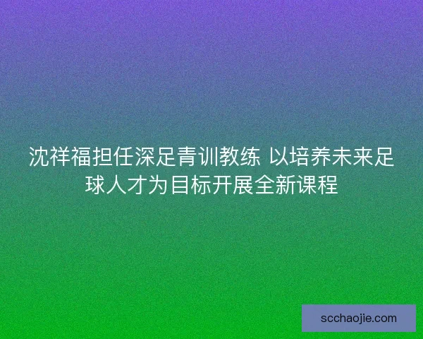 沈祥福担任深足青训教练 以培养未来足球人才为目标开展全新课程