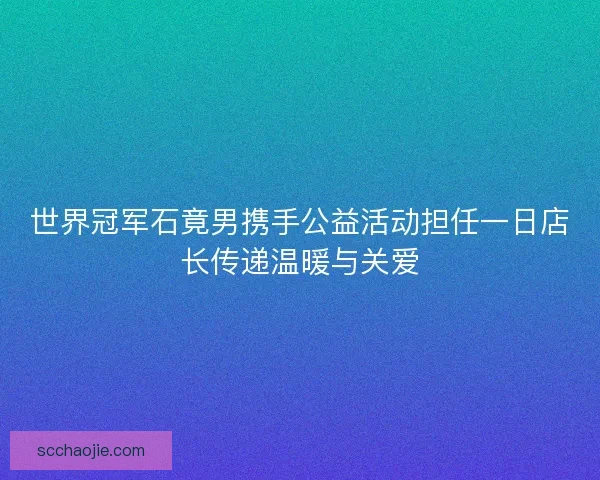 世界冠军石竟男携手公益活动担任一日店长传递温暖与关爱