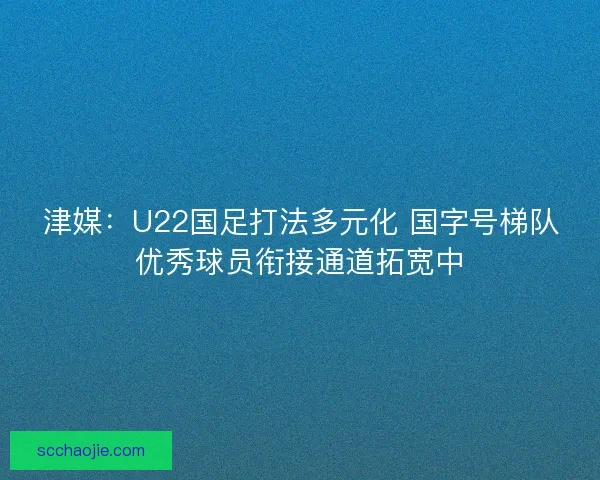 津媒：U22国足打法多元化 国字号梯队优秀球员衔接通道拓宽中