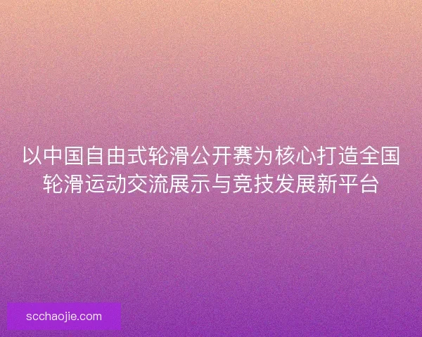 以中国自由式轮滑公开赛为核心打造全国轮滑运动交流展示与竞技发展新平台