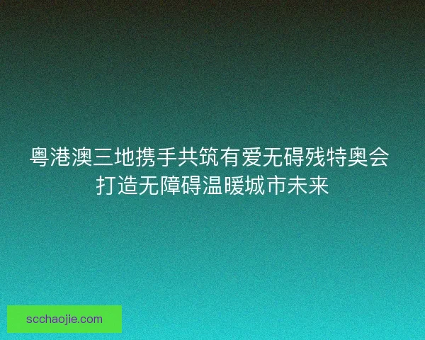 粤港澳三地携手共筑有爱无碍残特奥会 打造无障碍温暖城市未来