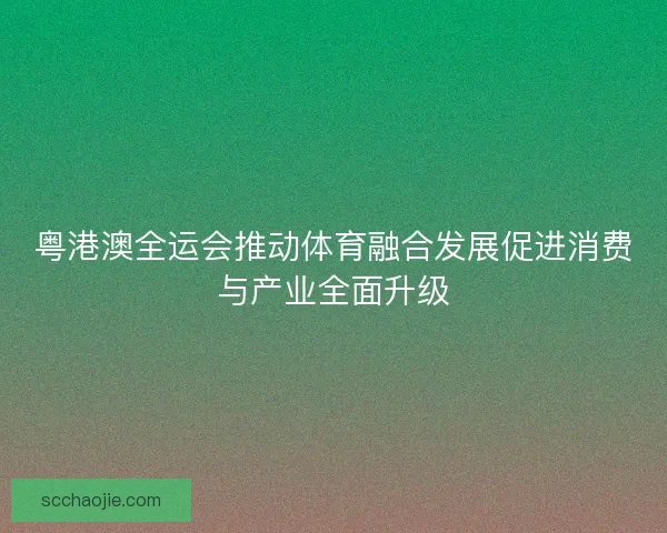 粤港澳全运会推动体育融合发展促进消费与产业全面升级