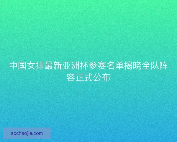 中国女排最新亚洲杯参赛名单揭晓全队阵容正式公布