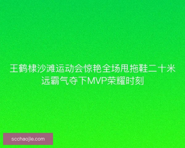 王鹤棣沙滩运动会惊艳全场甩拖鞋二十米远霸气夺下MVP荣耀时刻 王鹤棣沙滩运动会惊艳全场甩拖鞋二十米远霸气夺下MVP荣耀时刻