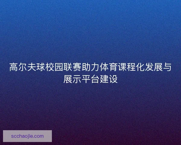 高尔夫球校园联赛助力体育课程化发展与展示平台建设 高尔夫球校园联赛助力体育课程化发展与展示平台建设